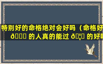 特别好的命格绝对会好吗（命格好 🐋 的人真的能过 🦅 的好吗）